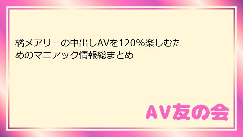 橘メアリーの中出しAVを120%楽しむためのマニアック情報総まとめ