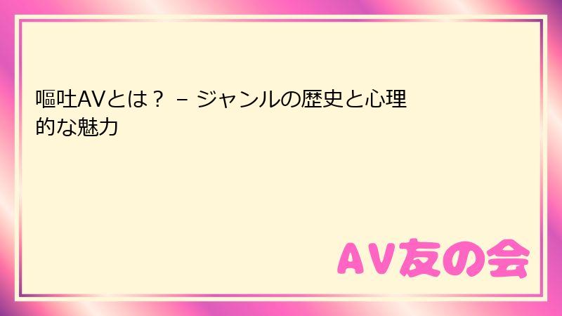 嘔吐AVとは？ – ジャンルの歴史と心理的な魅力