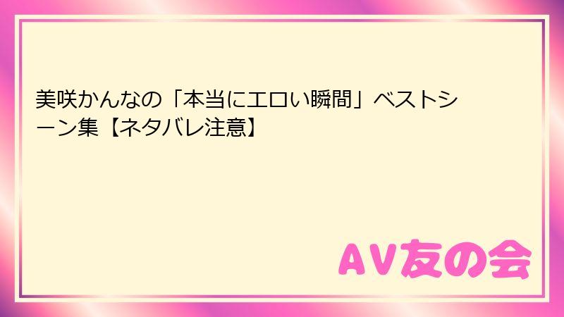 美咲かんなの「本当にエロい瞬間」ベストシーン集【ネタバレ注意】