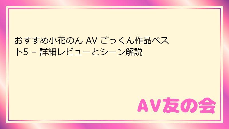 おすすめ小花のん AV ごっくん作品ベスト5 – 詳細レビューとシーン解説