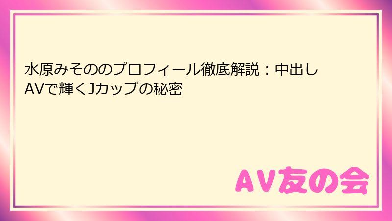 水原みそののプロフィール徹底解説：中出しAVで輝くJカップの秘密