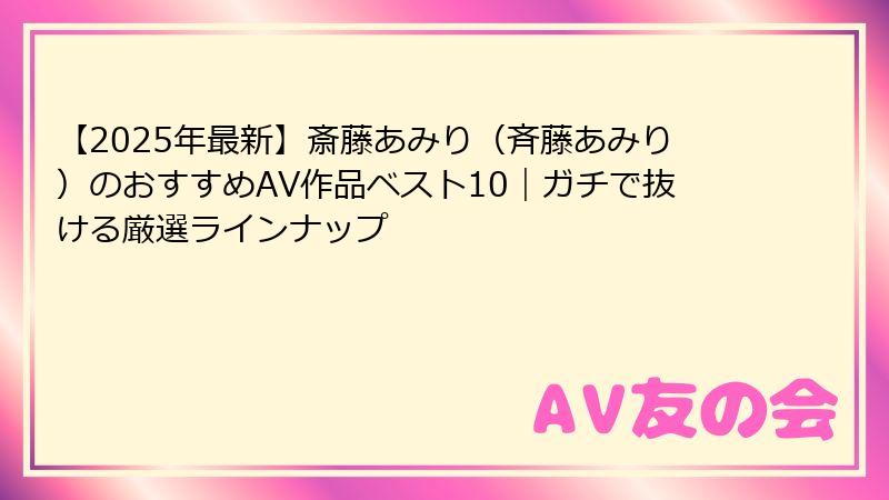 【2025年最新】斎藤あみり（斉藤あみり）のおすすめAV作品ベスト10｜ガチで抜ける厳選ラインナップ