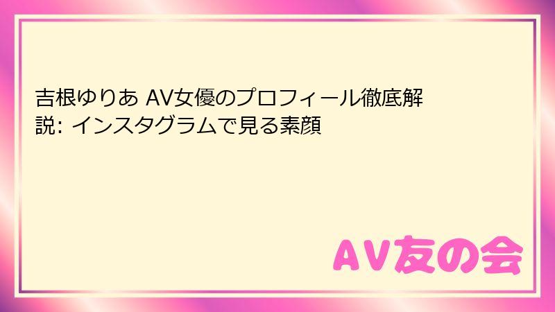 吉根ゆりあ AV女優のプロフィール徹底解説: インスタグラムで見る素顔