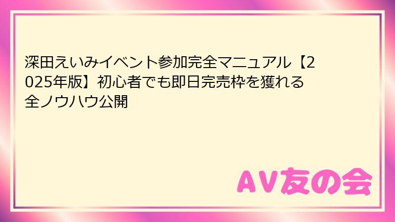 深田えいみイベント参加完全マニュアル【2025年版】初心者でも即日完売枠を獲れる全ノウハウ公開