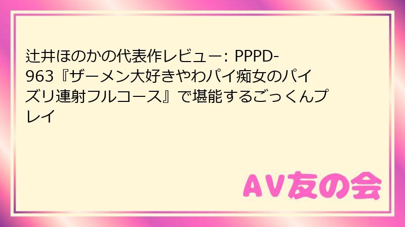 辻井ほのかの代表作レビュー: PPPD-963『ザーメン大好きやわパイ痴女のパイズリ連射フルコース』で堪能するごっくんプレイ