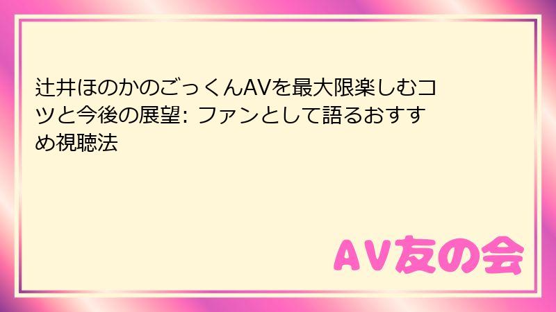 辻井ほのかのごっくんAVを最大限楽しむコツと今後の展望: ファンとして語るおすすめ視聴法