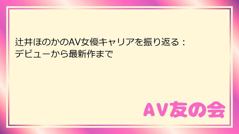 辻井ほのかのAV女優キャリアを振り返る：デビューから最新作まで