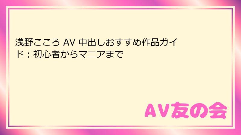 浅野こころ AV 中出しおすすめ作品ガイド:初心者からマニアまで