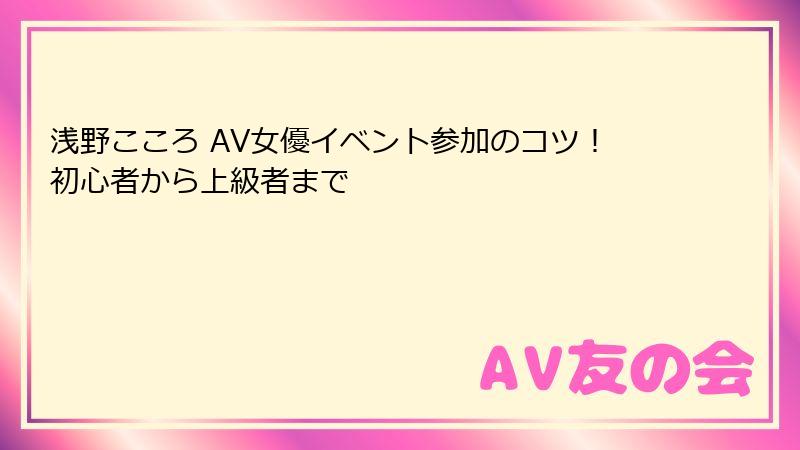 浅野こころ AV女優イベント参加のコツ!初心者から上級者まで