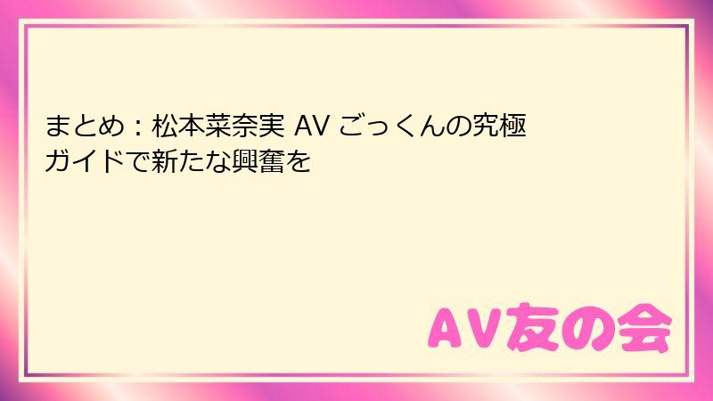 まとめ：松本菜奈実 AV ごっくんの究極ガイドで新たな興奮を