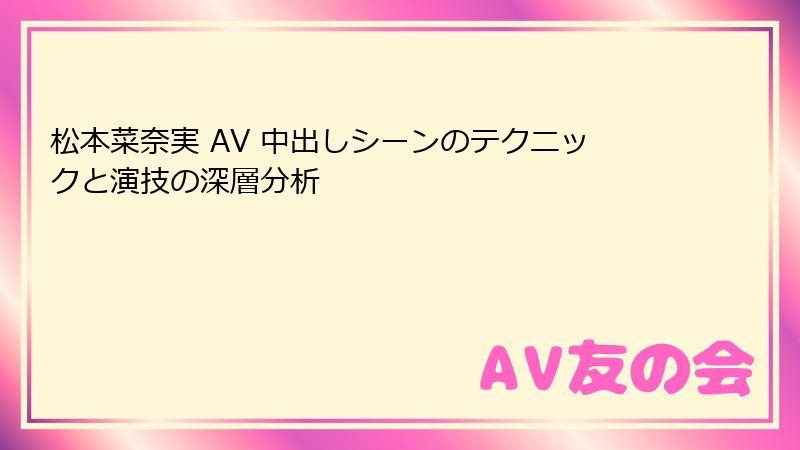 松本菜奈実 AV 中出しシーンのテクニックと演技の深層分析