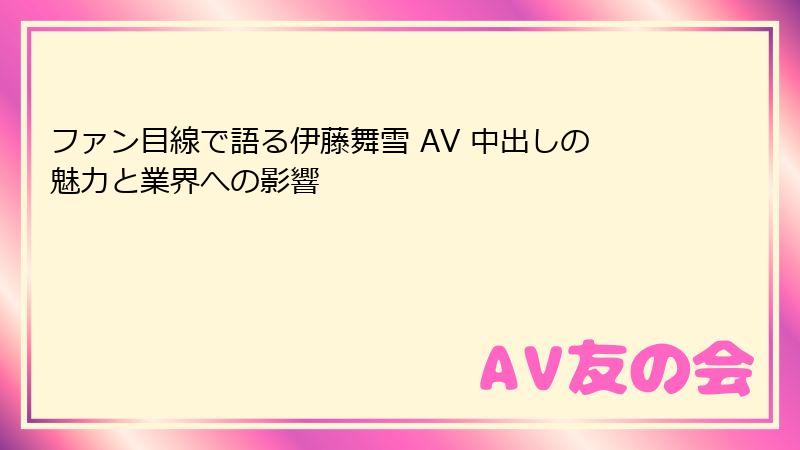 ファン目線で語る伊藤舞雪 AV 中出しの魅力と業界への影響