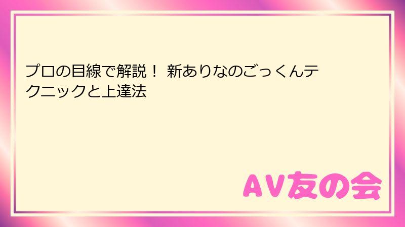 プロの目線で解説！ 新ありなのごっくんテクニックと上達法