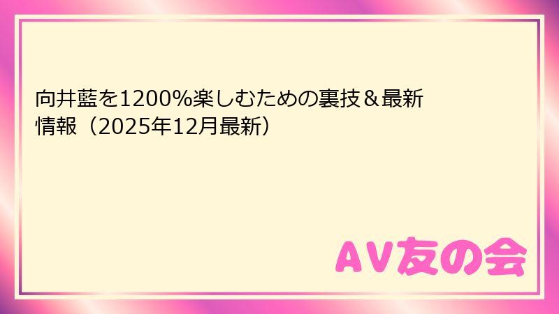 向井藍を1200％楽しむための裏技＆最新情報（2025年12月最新）