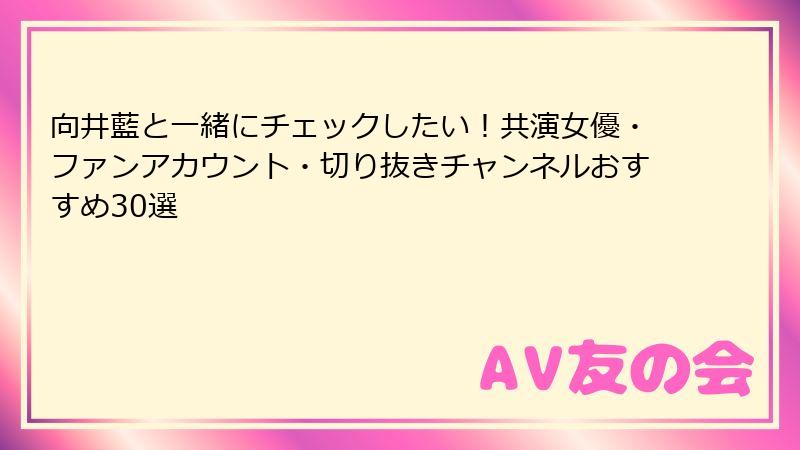 向井藍と一緒にチェックしたい！共演女優・ファンアカウント・切り抜きチャンネルおすすめ30選
