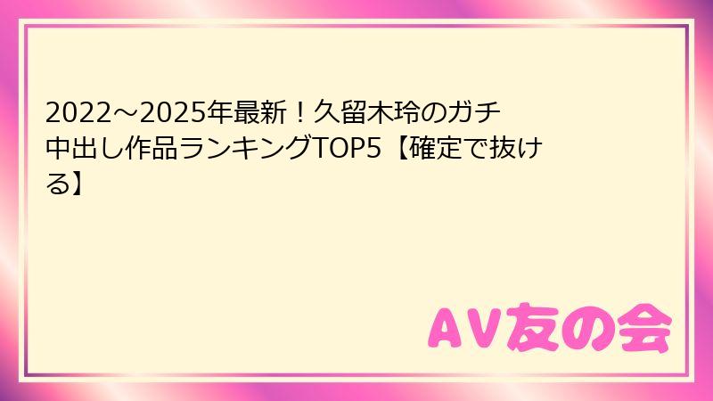 2022〜2025年最新!久留木玲のガチ中出し作品ランキングTOP5【確定で抜ける】