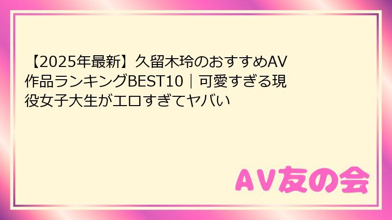【2025年最新】久留木玲のおすすめAV作品ランキングBEST10｜可愛すぎる現役女子大生がエロすぎてヤバい