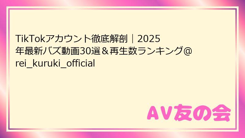 TikTokアカウント徹底解剖｜2025年最新バズ動画30選＆再生数ランキング@rei_kuruki_official