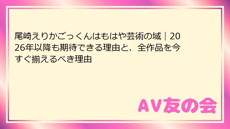 尾崎えりかごっくんはもはや芸術の域｜2026年以降も期待できる理由と、全作品を今すぐ揃えるべき理由