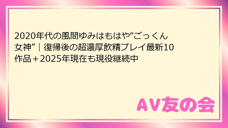 2020年代の風間ゆみはもはや“ごっくん女神”｜復帰後の超濃厚飲精プレイ最新10作品＋2025年現在も現役継続中