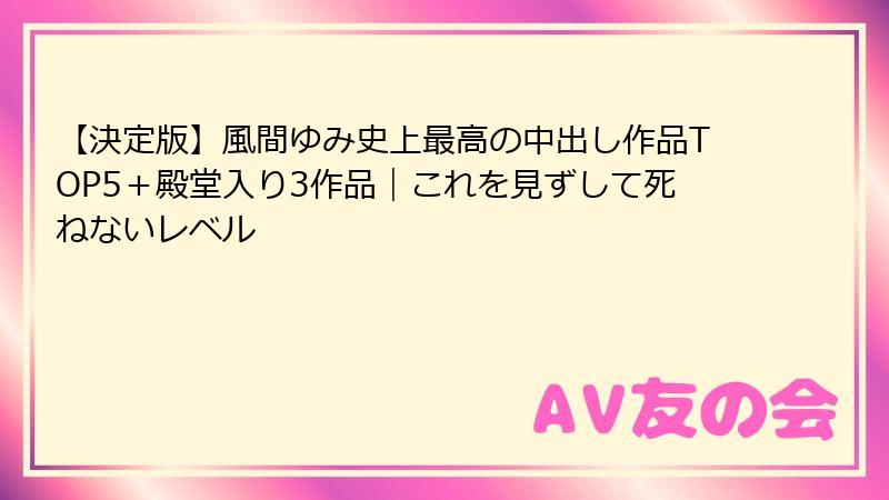 【決定版】風間ゆみ史上最高の中出し作品TOP5＋殿堂入り3作品｜これを見ずして死ねないレベル