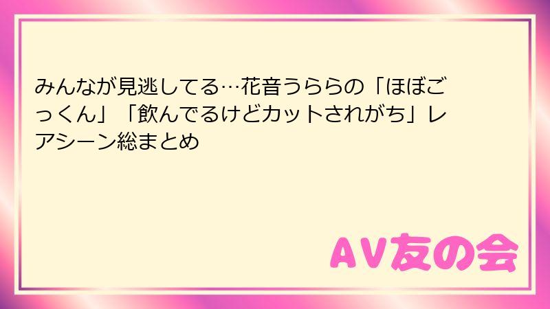 みんなが見逃してる…花音うららの「ほぼごっくん」「飲んでるけどカットされがち」レアシーン総まとめ
