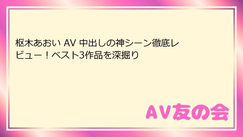 枢木あおい AV 中出しの神シーン徹底レビュー！ベスト3作品を深掘り