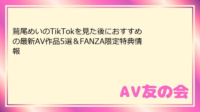 鷲尾めいのTikTokを見た後におすすめの最新AV作品5選&FANZA限定特典情報