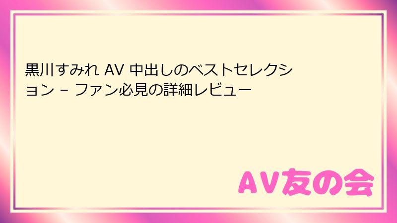 黒川すみれ AV 中出しのベストセレクション – ファン必見の詳細レビュー