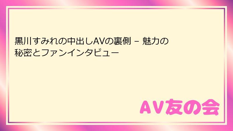 黒川すみれの中出しAVの裏側 – 魅力の秘密とファンインタビュー