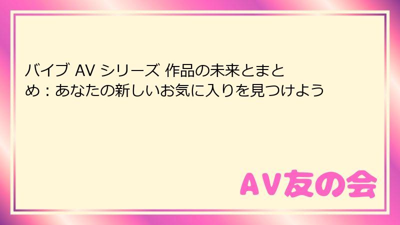 バイブ AV シリーズ 作品の未来とまとめ：あなたの新しいお気に入りを見つけよう