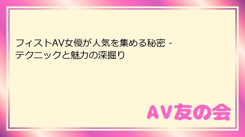 フィストAV女優が人気を集める秘密 - テクニックと魅力の深掘り