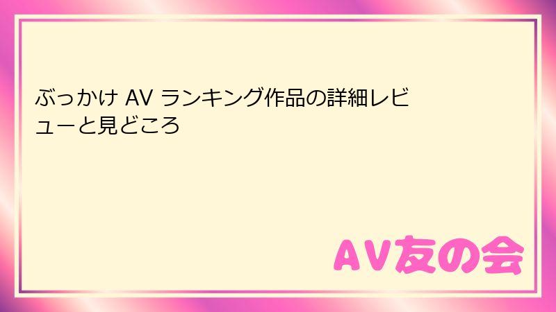 ぶっかけ AV ランキング作品の詳細レビューと見どころ