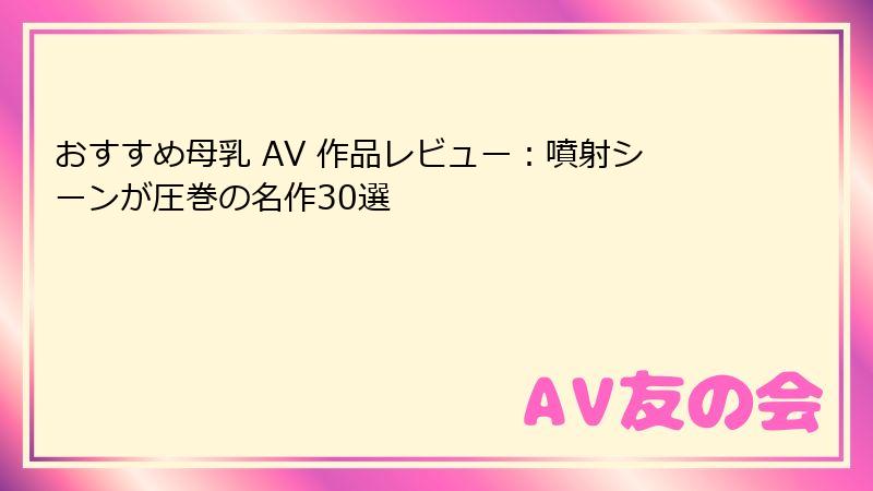 おすすめ母乳 AV 作品レビュー：噴射シーンが圧巻の名作30選