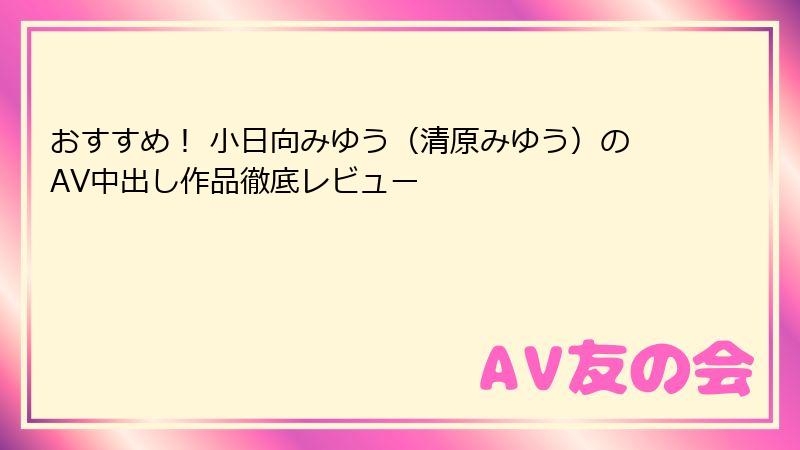 おすすめ！ 小日向みゆう（清原みゆう）のAV中出し作品徹底レビュー