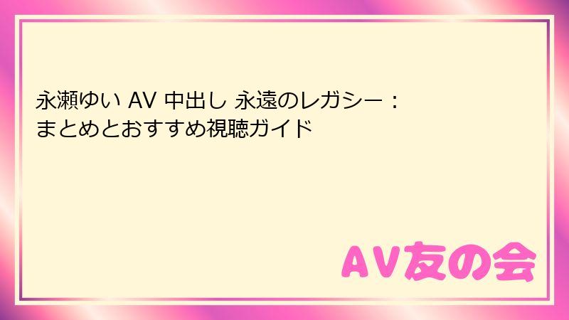 永瀬ゆい AV 中出し 永遠のレガシー：まとめとおすすめ視聴ガイド
