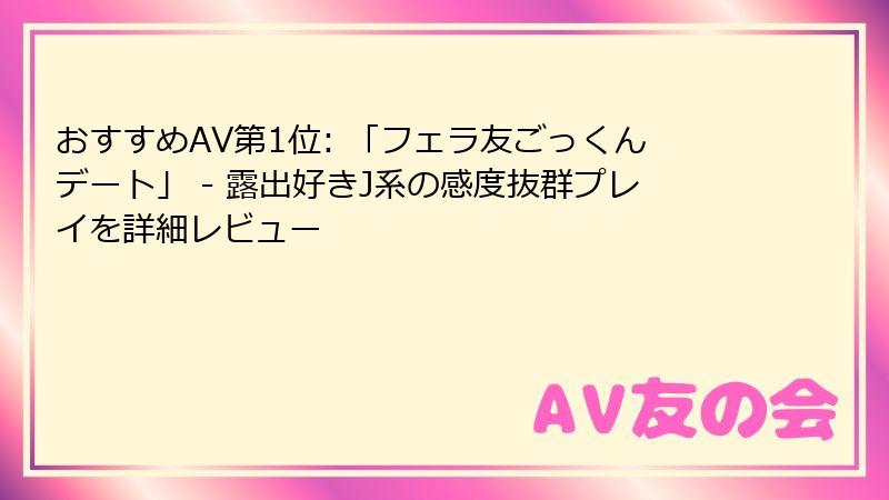 おすすめAV第1位: 「フェラ友ごっくんデート」 - 露出好きJ系の感度抜群プレイを詳細レビュー