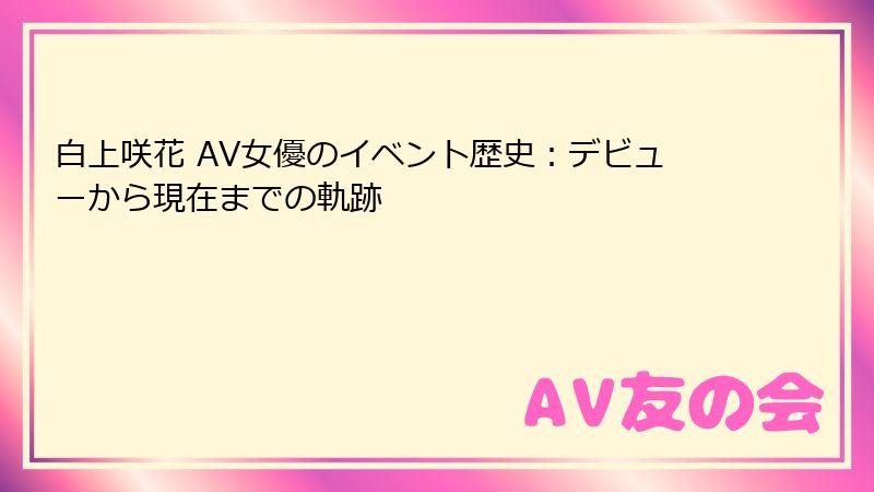 白上咲花 AV女優のイベント歴史：デビューから現在までの軌跡