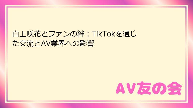 白上咲花とファンの絆:TikTokを通じた交流とAV業界への影響