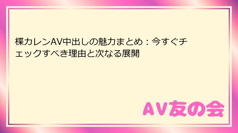 楪カレンAV中出しの魅力まとめ：今すぐチェックすべき理由と次なる展開