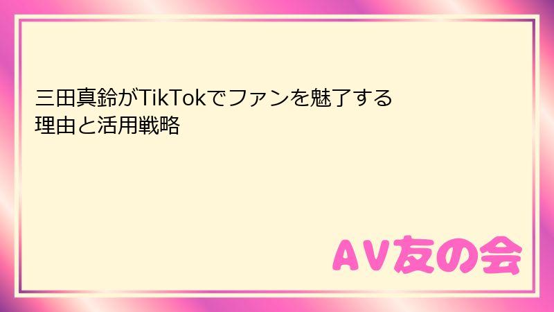 三田真鈴がTikTokでファンを魅了する理由と活用戦略