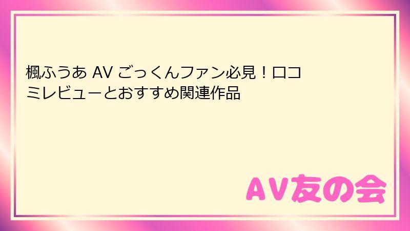 楓ふうあ AV ごっくんファン必見！口コミレビューとおすすめ関連作品