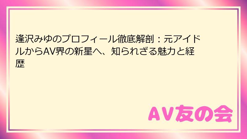 逢沢みゆのプロフィール徹底解剖:元アイドルからAV界の新星へ、知られざる魅力と経歴