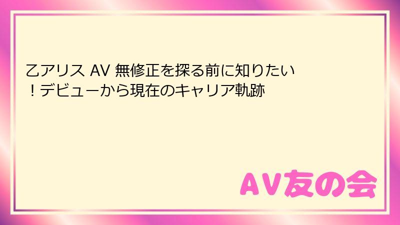 乙アリス AV 無修正を探る前に知りたい!デビューから現在のキャリア軌跡