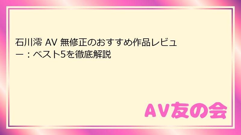 石川澪 AV 無修正のおすすめ作品レビュー：ベスト5を徹底解説