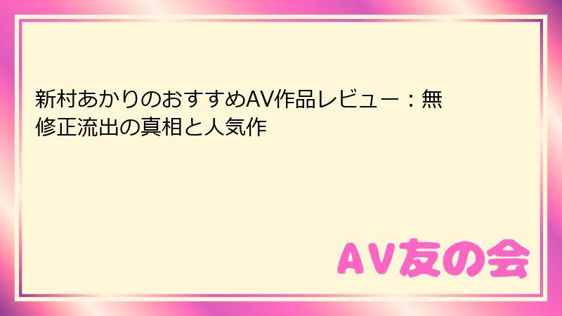新村あかりのおすすめAV作品レビュー:無修正流出の真相と人気作