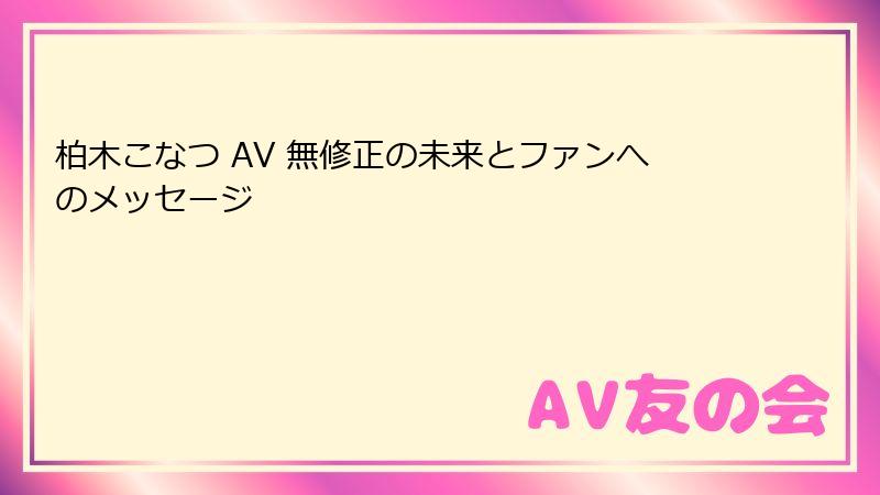 柏木こなつ AV 無修正の未来とファンへのメッセージ