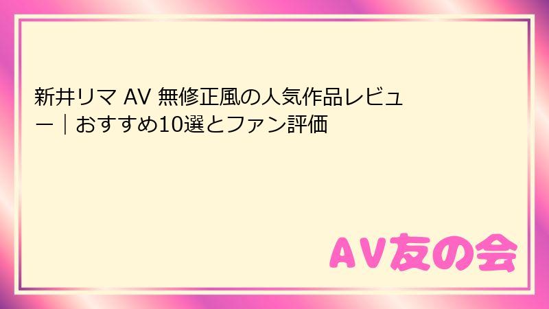 新井リマ AV 無修正風の人気作品レビュー|おすすめ10選とファン評価