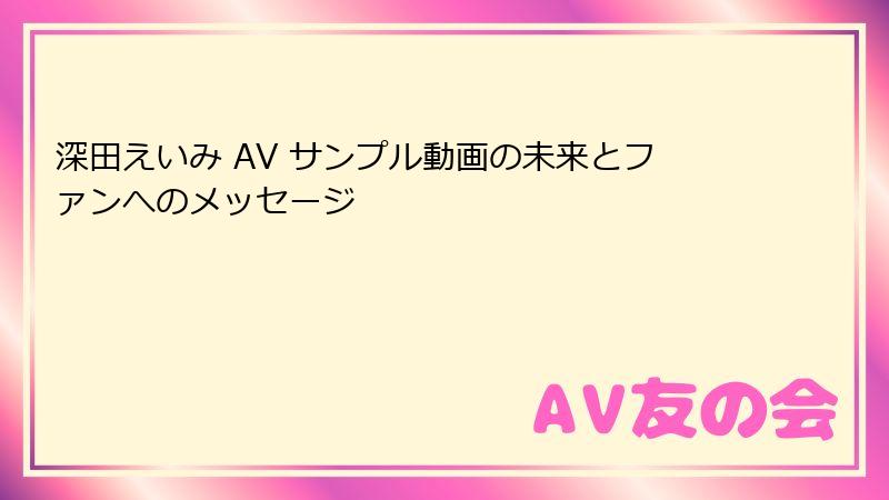 深田えいみ AV サンプル動画の未来とファンへのメッセージ