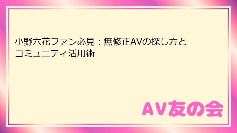 小野六花ファン必見：無修正AVの探し方とコミュニティ活用術